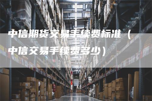 中信期货交易手续费标准（中信交易手续费多少）