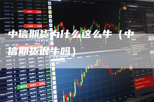 中信期货为什么这么牛（中信期货很牛吗）