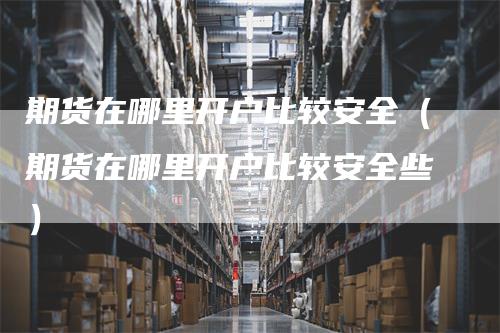 期货在哪里开户比较安全（期货在哪里开户比较安全些）