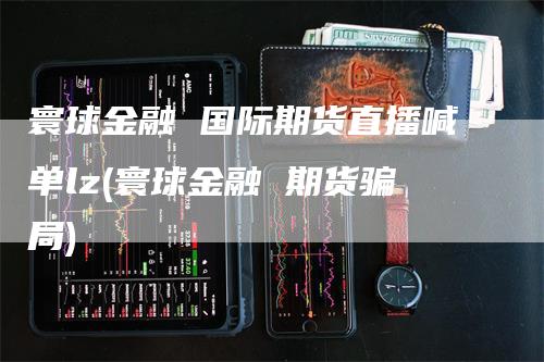 寰球金融 国际期货直播喊单lz(寰球金融 期货骗局)