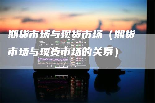 期货市场与现货市场（期货市场与现货市场的关系）