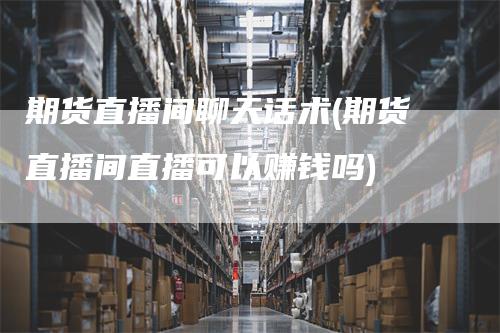 期货直播间聊天话术(期货直播间直播可以赚钱吗)