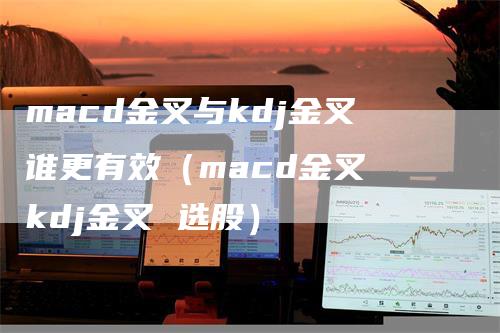 macd金叉与kdj金叉谁更有效（macd金叉 kdj金叉 选股）