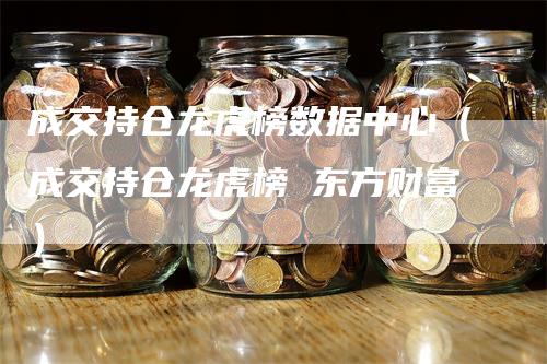 成交持仓龙虎榜数据中心（成交持仓龙虎榜 东方财富）