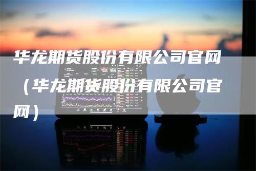 华龙期货股份有限公司官网（华龙期货股份有限公司官网）