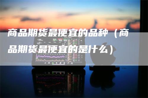 商品期货最便宜的品种（商品期货最便宜的是什么）
