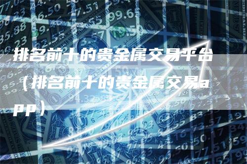 排名前十的贵金属交易平台（排名前十的贵金属交易app）