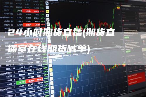 24小时期货直播(期货直播室在线期货喊单)
