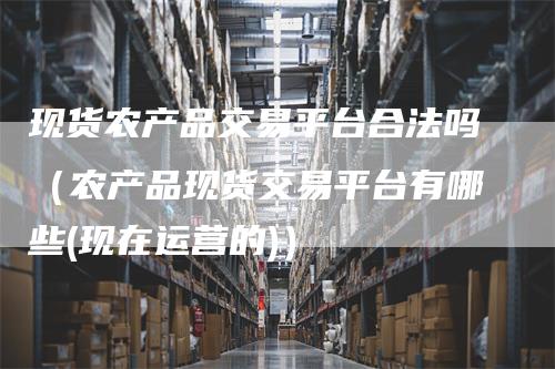 现货农产品交易平台合法吗（农产品现货交易平台有哪些(现在运营的)）
