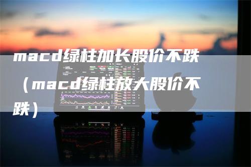 macd绿柱加长股价不跌（macd绿柱放大股价不跌）