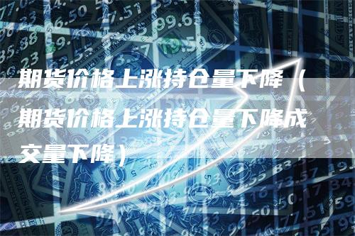 期货价格上涨持仓量下降（期货价格上涨持仓量下降成交量下降）