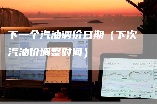 下一个汽油调价日期（下次汽油价调整时间）