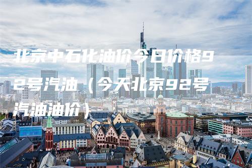 北京中石化油价今日价格92号汽油（今天北京92号汽油油价）