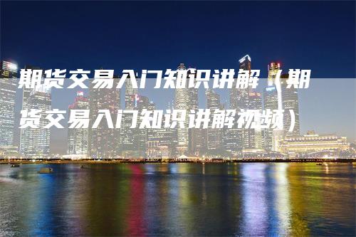 期货交易入门知识讲解（期货交易入门知识讲解视频）