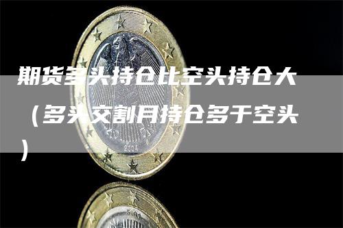 期货多头持仓比空头持仓大（多头交割月持仓多于空头）