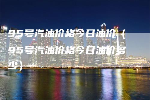 95号汽油价格今日油价（95号汽油价格今日油价多少）