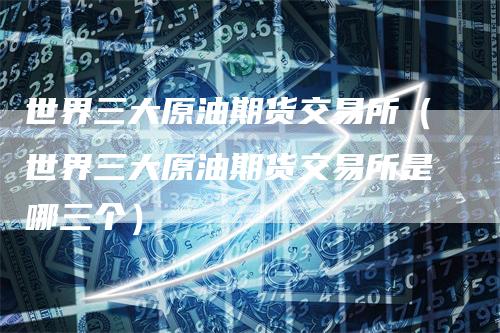 世界三大原油期货交易所（世界三大原油期货交易所是哪三个）