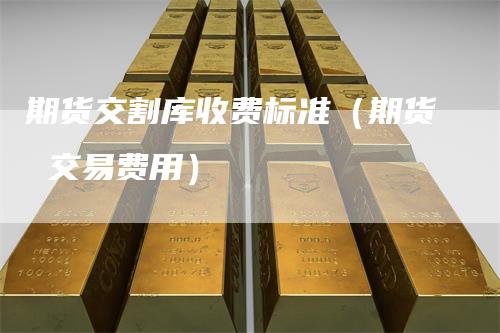 期货交割库收费标准（期货 交易费用）