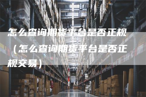 怎么查询期货平台是否正规（怎么查询期货平台是否正规交易）