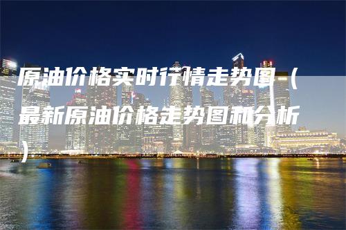 原油价格实时行情走势图（最新原油价格走势图和分析）