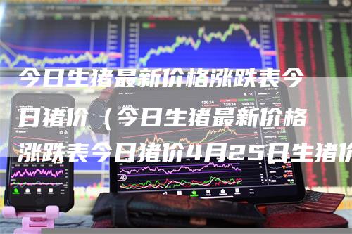 今日生猪最新价格涨跌表今日猪价（今日生猪最新价格涨跌表今日猪价4月25日生猪价格）