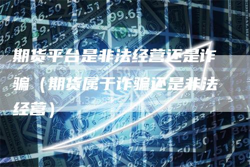 期货平台是非法经营还是诈骗（期货属于诈骗还是非法经营）