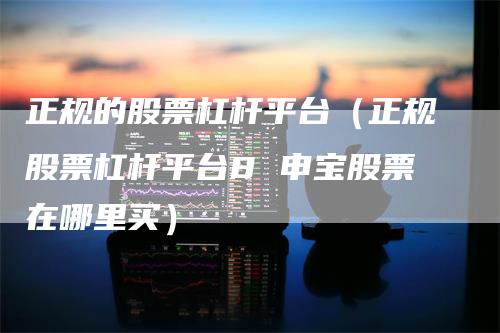 正规的股票杠杆平台（正规股票杠杆平台8 申宝股票在哪里买）
