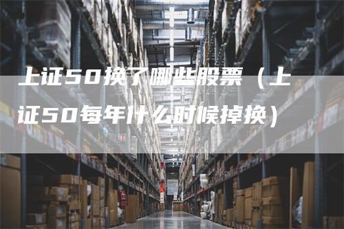 上证50换了哪些股票（上证50每年什么时候掉换）