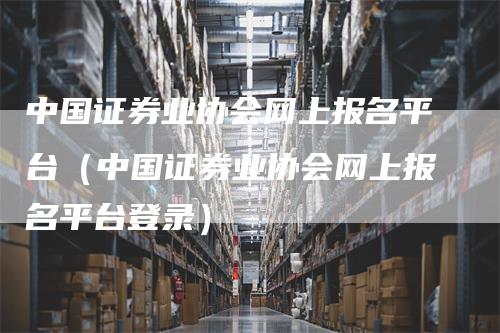 中国证券业协会网上报名平台（中国证券业协会网上报名平台登录）