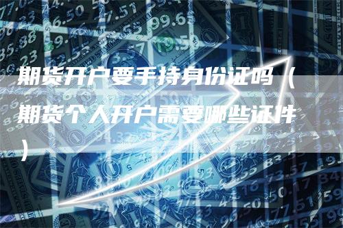 期货开户要手持身份证吗（期货个人开户需要哪些证件）