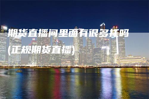 期货直播间里面有很多托吗(正规期货直播)