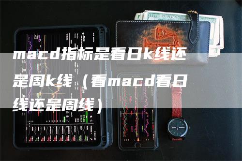 macd指标是看日k线还是周k线（看macd看日线还是周线）