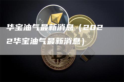华宝油气最新消息（2022华宝油气最新消息）