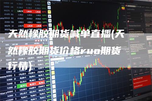 天然橡胶期货喊单直播(天然橡胶期货价格ruo期货行情)