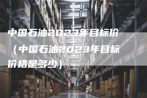 中国石油2023年目标价（中国石油2023年目标价格是多少）