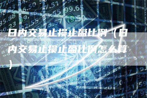 日内交易止损止盈比例（日内交易止损止盈比例怎么算）