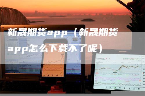 新晟期货app（新晟期货app怎么下载不了呢）