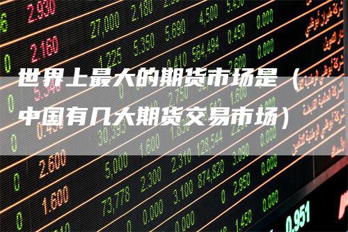 世界上最大的期货市场是（中国有几大期货交易市场）