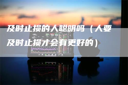 及时止损的人聪明吗（人要及时止损才会有更好的）