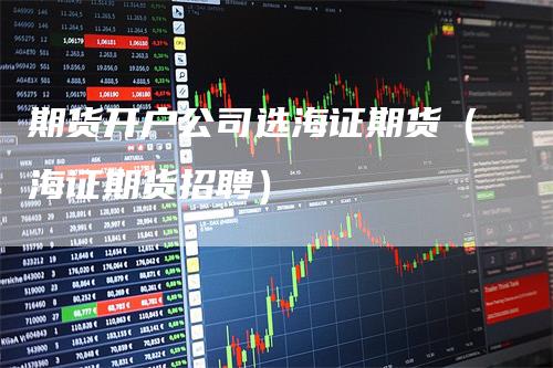期货开户公司选海证期货（海证期货招聘）
