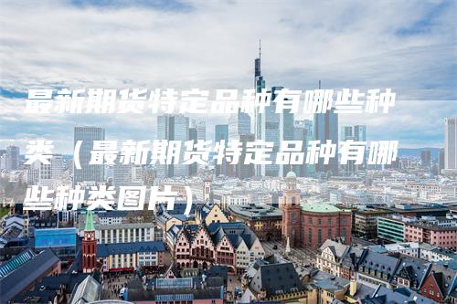最新期货特定品种有哪些种类（最新期货特定品种有哪些种类图片）