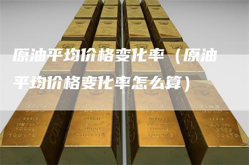 原油平均价格变化率（原油平均价格变化率怎么算）