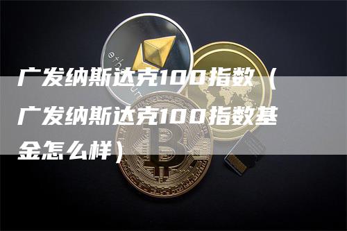 广发纳斯达克100指数（广发纳斯达克100指数基金怎么样）