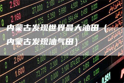 内蒙古发现世界最大油田（内蒙古发现油气田）