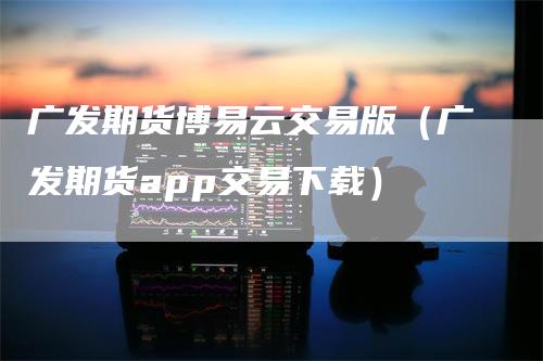 广发期货博易云交易版（广发期货app交易下载）