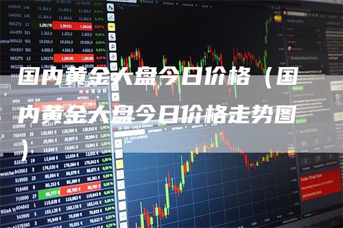 国内黄金大盘今日价格（国内黄金大盘今日价格走势图）