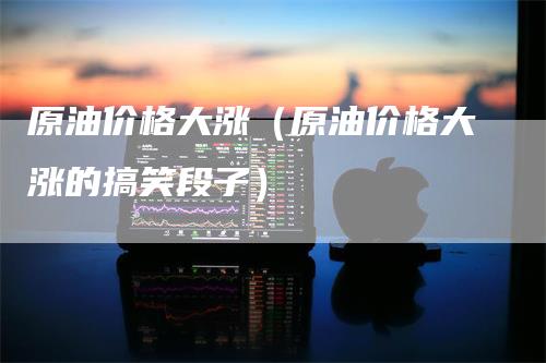 原油价格大涨（原油价格大涨的搞笑段子）
