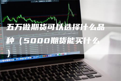 五万做期货可以选择什么品种（5000期货能买什么）