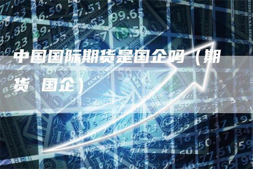 中国国际期货是国企吗（期货 国企）