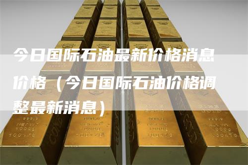 今日国际石油最新价格消息价格（今日国际石油价格调整最新消息）